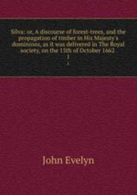 Silva: or, A discourse of forest-trees, and the propagation of timber in His Majesty`s dominions, as it was delivered in The Royal society, on the 15th of October 1662 . 1