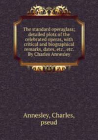 The standard operaglass; detailed plots of the celebrated operas, with critical and biographical remarks, dates, etc., etc. By Charles Annesley