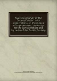 Statistical survey of the County Dublin : with observations on the means of improvement; drawn up for the consideration, and by order of the Dublin Society