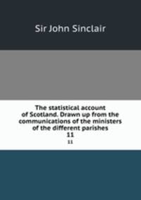 The statistical account of Scotland. Drawn up from the communications of the ministers of the different parishes. 11
