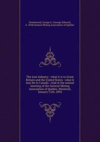 The iron industry : what it is to Great Britain and the United States : what it may be to Canada : read at the annual meeting of the General Mining Association of Quebec, Montreal, January 11th, 1894