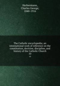 The Catholic encyclopedia; an international work of reference on the constitution, doctrine, discipline, and history of the Catholic Church. 10