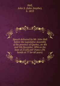 Speech delivered by Mr. John Hall before the Legislative Assembly of the province of Quebec, on 4th and 5th December 1894 on the loan of 27,632,647 francs (3% bonds at 77 for 60 years)