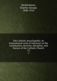 The Catholic encyclopedia; an international work of reference on the constitution, doctrine, discipline, and history of the Catholic Church. 13