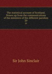The statistical account of Scotland. Drawn up from the communications of the ministers of the different parishes. 20