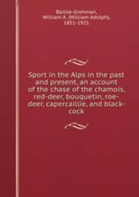 Sport in the Alps in the past and present, an account of the chase of the chamois, red-deer, bouquetin, roe-deer, capercaillie, and black-cock