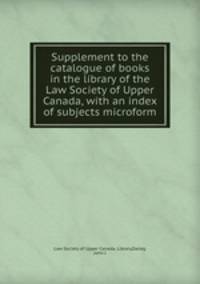 Supplement to the catalogue of books in the library of the Law Society of Upper Canada, with an index of subjects microform