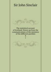 The statistical account of Scotland. Drawn up from the communications of the ministers of the different parishes. 8