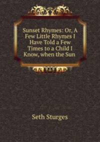 Sunset Rhymes: Or, A Few Little Rhymes I Have Told a Few Times to a Child I Know, when the Sun .