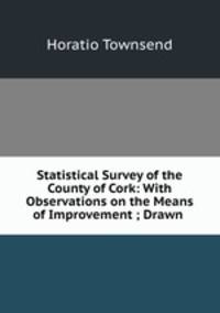 Statistical Survey of the County of Cork: With Observations on the Means of Improvement ; Drawn .