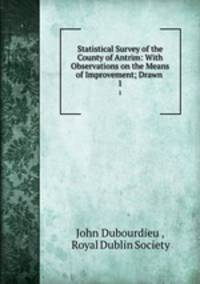 Statistical Survey of the County of Antrim: With Observations on the Means of Improvement; Drawn .. 1