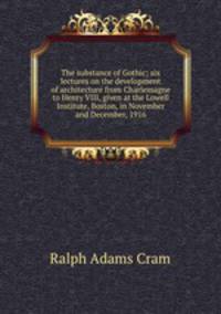 The substance of Gothic; six lectures on the development of architecture from Charlemagne to Henry VIII, given at the Lowell Institute, Boston, in November and December, 1916