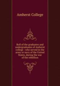 Roll of the graduates and undergraduates of Amherst college : who served in the army or navy of the United States, during the war of the rebellion