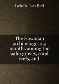 The Hawaiian archipelago: six months among the palm groves, coral reefs, and .