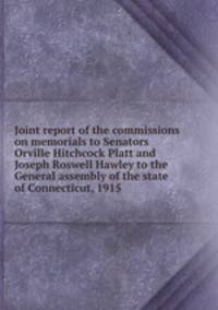 Joint report of the commissions on memorials to Senators Orville Hitchcock Platt and Joseph Roswell Hawley to the General assembly of the state of Connecticut, 1915