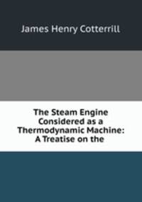 The Steam Engine Considered as a Thermodynamic Machine: A Treatise on the .