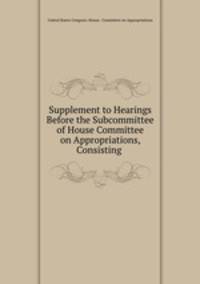 Supplement to Hearings Before the Subcommittee of House Committee on Appropriations, Consisting .