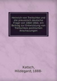 Heinrich von Treitschke und die preussisch deutsche Frage von 1860-1866; ein Beitrag zur Entwicklung von Treitschkes politischen Anschauungen
