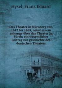 Das Theater in Nurnberg von 1612 bis 1863, nebst einem anhange uber das Theater in Furth; ein wesentlicher Beitrag zur geschichte des deutschen Theaters