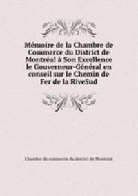 Memoire de la Chambre de Commerce du District de Montreal a Son Excellence le Gouverneur-General en conseil sur le Chemin de Fer de la RiveSud