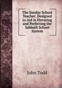 The Sunday School Teacher: Designed to Aid in Elevating and Perfecting the Sabbath School System