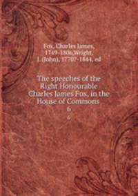 The speeches of the Right Honourable Charles James Fox, in the House of Commons . 6