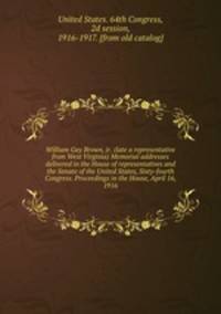 William Gay Brown, jr. (late a representative from West Virginia) Memorial addresses delivered in the House of representatives and the Senate of the United States, Sixty-fourth Congress. Proceedings in the House, April 16, 1916
