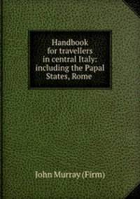 Handbook for travellers in central Italy: including the Papal States, Rome .