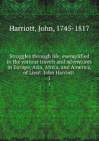 Struggles through life, exemplified in the various travels and adventures in Europe, Asia, Africa, and America, of Lieut. John Harriott .. 1