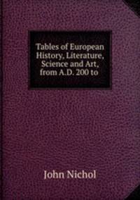 Tables of European History, Literature, Science and Art, from A.D. 200 to .