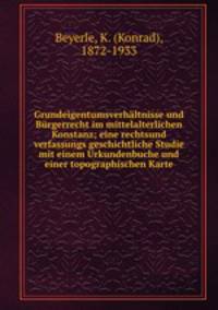 Grundeigentumsverhaltnisse und Burgerrecht im mittelalterlichen Konstanz; eine rechtsund verfassungs geschichtliche Studie mit einem Urkundenbuche und einer topographischen Karte