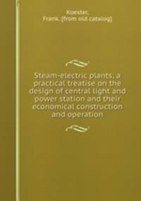 Steam-electric plants; a practical treatise on the design of central light and power station and their economical construction and operation