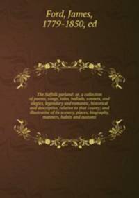The Suffolk garland: or, a collection of poems, songs, tales, ballads, sonnets, and elegies, legendary and romantic, historical and descriptive, relative to that county; and illustrative of its scenery, places, biography, manners, habits and customs