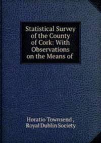 Statistical Survey of the County of Cork: With Observations on the Means of .