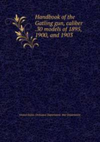 Handbook of the Gatling gun, caliber .30 models of 1895, 1900, and 1903 .