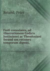 Fasti consulares, ad illustrationem Codicis Justinianei ac Theodosiani fecund um rationes temporum digesti,