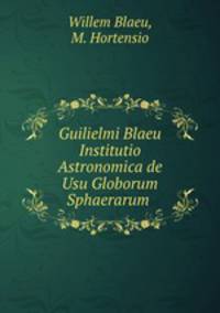 Guilielmi Blaeu Institutio Astronomica de Usu Globorum & Sphaerarum .