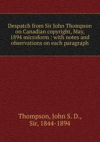 Despatch from Sir John Thompson on Canadian copyright, May, 1894 microform : with notes and observations on each paragraph