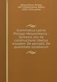 Grammatica Latina Philippi Melanchtonis : Syntaxis, seu de constructione libellus eiusdem. De periodis. De quantitate syllabarum