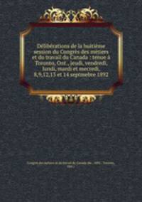 Deliberations de la huitieme session du Congres des metiers et du travail du Canada : tenue a Toronto, Ont., jeudi, vendredi, lundi, mardi et mecredi, 8,9,12,13 et 14 septmebre 1892