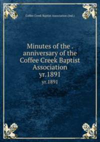 Minutes of the . anniversary of the Coffee Creek Baptist Association. yr.1891