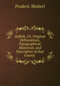Suffolk, Or, Original Delineations, Topographical, Historical, and Descriptive of that County .