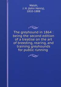 The greyhound in 1864 : being the second edition of a treatise on the art of breeding, rearing, and training greyhounds for public running .