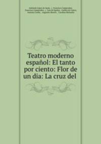 Teatro moderno espanol: El tanto por ciento: Flor de un dia: La cruz del .