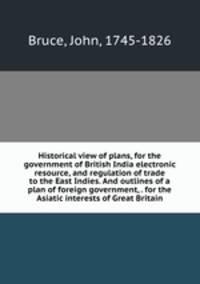 Historical view of plans, for the government of British India electronic resource, and regulation of trade to the East Indies. And outlines of a plan of foreign government, . for the Asiatic interests of Great Britain