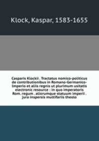 Casparis Klockii . Tractatus nomico-politicus de contributionibus in Romano-Germanico-Imperio et aliis regnis ut plurimum usitatis electronic resource : in quo imperatoris Rom. regum . aliorumque statuum imperii . jura inspersis multifariis theolo