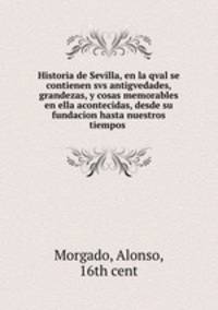 Historia de Sevilla, en la qval se contienen svs antigvedades, grandezas, y cosas memorables en ella acontecidas, desde su fundacion hasta nuestros tiempos