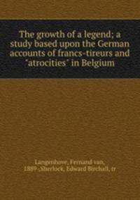 The growth of a legend; a study based upon the German accounts of francs-tireurs and "atrocities" in Belgium
