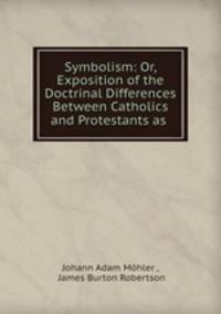 Symbolism: Or, Exposition of the Doctrinal Differences Between Catholics and Protestants as .