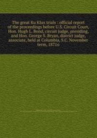 The great Ku Klux trials : official report of the proceedings before U.S. Circuit Court, Hon. Hugh L. Bond, circuit judge, presiding, and Hon. George S. Bryan, district judge, associate, held at Columbia, S.C. November term, 1871o
